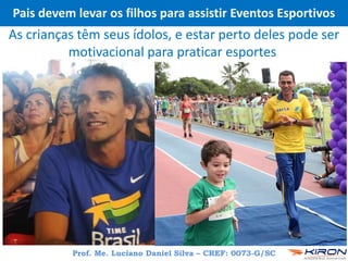 Pais devem levar os filhos para assistir Eventos Esportivos
As crianças têm seus ídolos, e estar perto deles pode ser
motivacional para praticar esportes
Prof. Me. Luciano Daniel Silva – CREF: 0073-G/SC
 