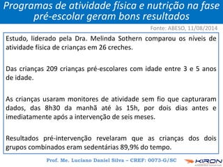 Estudo, liderado pela Dra. Melinda Sothern comparou os níveis de
atividade física de crianças em 26 creches.
Das crianças 209 crianças pré-escolares com idade entre 3 e 5 anos
de idade.
As crianças usaram monitores de atividade sem fio que capturaram
dados, das 8h30 da manhã até às 15h, por dois dias antes e
imediatamente após a intervenção de seis meses.
Resultados pré-intervenção revelaram que as crianças dos dois
grupos combinados eram sedentárias 89,9% do tempo.
Prof. Me. Luciano Daniel Silva – CREF: 0073-G/SC
Programas de atividade física e nutrição na fase
pré-escolar geram bons resultados
Fonte: ABESO, 11/08/2014
 
