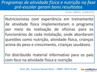 Nutricionistas com experiência em treinamento
de atividade física implementaram o programa
por meio da realização de oficinas para os
funcionários de cada instalação, onde abordaram
questões como nutrição, atividade física, crianças
acima do peso e crescimento, crianças saudáveis.
Foi distribuído material informativo para os pais
com foco na atividade física e nutrição
Prof. Me. Luciano Daniel Silva – CREF: 0073-G/SC
Programas de atividade física e nutrição na fase
pré-escolar geram bons resultados
Fonte: ABESO, 11/08/2014
 