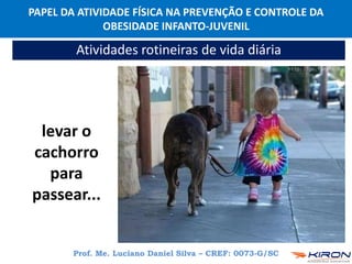 PAPEL DA ATIVIDADE FÍSICA NA PREVENÇÃO E CONTROLE DA
OBESIDADE INFANTO-JUVENIL
Prof. Me. Luciano Daniel Silva – CREF: 0073-G/SC
Atividades rotineiras de vida diária
levar o
cachorro
para
passear...
 