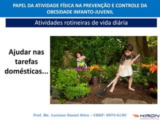 PAPEL DA ATIVIDADE FÍSICA NA PREVENÇÃO E CONTROLE DA
OBESIDADE INFANTO-JUVENIL
Prof. Me. Luciano Daniel Silva – CREF: 0073-G/SC
Atividades rotineiras de vida diária
Ajudar nas
tarefas
domésticas...
 