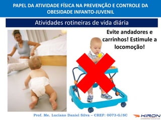 PAPEL DA ATIVIDADE FÍSICA NA PREVENÇÃO E CONTROLE DA
OBESIDADE INFANTO-JUVENIL
Prof. Me. Luciano Daniel Silva – CREF: 0073-G/SC
Atividades rotineiras de vida diária
Evite andadores e
carrinhos! Estimule a
locomoção!
 
