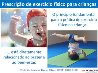 Prescrição de exercício físico para crianças
O princípio fundamental
para a prática de exercício
físico na criança...
Prof. Me. Luciano Daniel Silva – CREF: 0073-G/SC
... está diretamente
relacionado ao prazer e
ao bem-estar.
 
