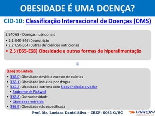 Prof. Me. Luciano Daniel Silva – CREF: 0073-G/SC
OBESIDADE É UMA DOENÇA?
CID-10: Classificação Internacional de Doenças (OMS)
2 E40-68 - Doenças nutricionais
• 2.1 (E40-E46) Desnutrição
• 2.2 (E50-E64) Outras deficiências nutricionais
• 2.3 (E65-E68) Obesidade e outras formas de hiperalimentação
(E66) Obesidade
• (E66.0) Obesidade devida a excesso de calorias
• (E66.1) Obesidade induzida por drogas
• (E66.2) Obesidade extrema com hipoventilação alveolar
• Síndrome de Pickwick
• (E66.8) Outra obesidade
• Obesidade mórbida
• (E66.9) Obesidade não especificada
 
