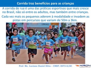 Corrida traz benefícios para as crianças
A corrida de rua é uma das práticas esportivas que mais cresce
no Brasil, não só entre os adultos, mas também entre crianças.
Cada vez mais os pequenos aderem à modalidade e invadem as
pistas em percursos que variam de 50m a 3km.
Prof. Me. Luciano Daniel Silva – CREF: 0073-G/SC
 