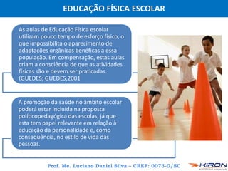 EDUCAÇÃO FÍSICA ESCOLAR
Prof. Me. Luciano Daniel Silva – CREF: 0073-G/SC
As aulas de Educação Física escolar
utilizam pouco tempo de esforço físico, o
que impossibilita o aparecimento de
adaptações orgânicas benéficas a essa
população. Em compensação, estas aulas
criam a consciência de que as atividades
físicas são e devem ser praticadas.
(GUEDES; GUEDES,2001
A promoção da saúde no âmbito escolar
poderá estar incluída na proposta
políticopedagógica das escolas, já que
esta tem papel relevante em relação à
educação da personalidade e, como
consequência, no estilo de vida das
pessoas.
 