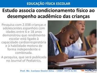 EDUCAÇÃO FÍSICA ESCOLAR
Prof. Me. Luciano Daniel Silva – CREF: 0073-G/SC
Estudo associa condicionamento físico ao
desempenho acadêmico das crianças
Pesquisa com 2.038 crianças e
adolescentes espanhóis com
idades entre 6 e 18 anos
demonstrou que rendimento
escolar está ligado à
capacidade cardiorrespiratória
e à habilidade motora de
forma independente e
combinada.
A pesquisa, que será publicada
no Journal of Pediatrics.
 