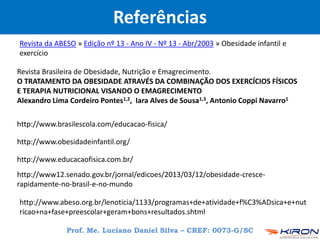 Revista Brasileira de Obesidade, Nutrição e Emagrecimento.
O TRATAMENTO DA OBESIDADE ATRAVÉS DA COMBINAÇÃO DOS EXERCÍCIOS FÍSICOS
E TERAPIA NUTRICIONAL VISANDO O EMAGRECIMENTO
Alexandro Lima Cordeiro Pontes1,2, Iara Alves de Sousa1,3, Antonio Coppi Navarro1
http://www.obesidadeinfantil.org/
http://www.educacaofisica.com.br/
http://www.abeso.org.br/lenoticia/1133/programas+de+atividade+f%C3%ADsica+e+nut
ricao+na+fase+preescolar+geram+bons+resultados.shtml
http://www.brasilescola.com/educacao-fisica/
Revista da ABESO » Edição nº 13 - Ano IV - Nº 13 - Abr/2003 » Obesidade infantil e
exercício
http://www12.senado.gov.br/jornal/edicoes/2013/03/12/obesidade-cresce-
rapidamente-no-brasil-e-no-mundo
Referências
Prof. Me. Luciano Daniel Silva – CREF: 0073-G/SC
 