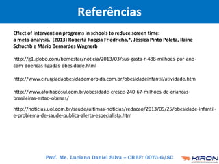 http://noticias.uol.com.br/saude/ultimas-noticias/redacao/2013/09/25/obesidade-infantil-
e-problema-de-saude-publica-alerta-especialista.htm
http://g1.globo.com/bemestar/noticia/2013/03/sus-gasta-r-488-milhoes-por-ano-
com-doencas-ligadas-obesidade.html
http://www.cirurgiadaobesidademorbida.com.br/obesidadeinfantil/atividade.htm
http://www.afolhadosul.com.br/obesidade-cresce-240-67-milhoes-de-criancas-
brasileiras-estao-obesas/
Effect of intervention programs in schools to reduce screen time:
a meta-analysis. (2013) Roberta Roggia Friedricha,*, Jéssica Pinto Poleta, Ilaine
Schuchb e Mário Bernardes Wagnerb
Referências
Prof. Me. Luciano Daniel Silva – CREF: 0073-G/SC
 