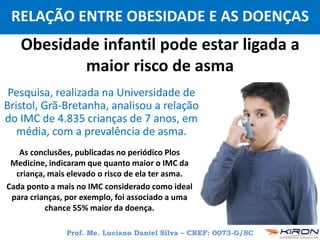 Prof. Me. Luciano Daniel Silva – CREF: 0073-G/SC
RELAÇÃO ENTRE OBESIDADE E AS DOENÇAS
Obesidade infantil pode estar ligada a
maior risco de asma
Pesquisa, realizada na Universidade de
Bristol, Grã-Bretanha, analisou a relação
do IMC de 4.835 crianças de 7 anos, em
média, com a prevalência de asma.
As conclusões, publicadas no periódico Plos
Medicine, indicaram que quanto maior o IMC da
criança, mais elevado o risco de ela ter asma.
Cada ponto a mais no IMC considerado como ideal
para crianças, por exemplo, foi associado a uma
chance 55% maior da doença.
 