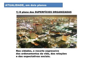 Atualidade I ATUALIDADE, em dois planos Nas cidades, o recorte expressivo  dos ordenamentos da vida, das relações  e das expectativas sociais.  1) O plano das SUPERFÍCIES ORGANIZADAS 