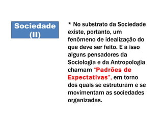 Sociedade II Sociedade (II) * No substrato da Sociedade existe, portanto, um fenômeno de idealização do que deve ser feito. E a isso alguns pensadores da Sociologia e da Antropologia chamam  “ Padrões de Expectativas ”,  em torno dos quais se estruturam e se movimentam as sociedades organizadas.   