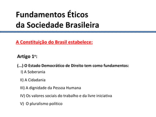 Constituição I A Constituição do Brasil estabelece: Artigo 1 o : (...) O Estado Democrático de Direito tem como fundamentos:     I) A Soberania II) A Cidadania III) A dignidade da Pessoa Humana IV) Os valores sociais do trabalho e da livre iniciativa V)  O pluralismo político Fundamentos Éticos da Sociedade Brasileira 