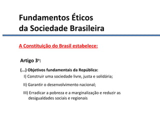 Constituição II A Constituição do Brasil estabelece: Artigo 3 o : (...) Objetivos fundamentais da República:     I) Construir uma sociedade livre, justa e solidária; II) Garantir o desenvolvimento nacional; III) Erradicar a pobreza e a marginalização e reduzir as    desigualdades sociais e regionais Fundamentos Éticos da Sociedade Brasileira 