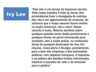 Ivy Lee “ Este não é um serviço de imprensa secreto. Todo nosso trabalho é feito às claras. Nós pretendemos fazer a divulgação de notícias. Isto não é um agenciamento de anúncios. Se acharem que o nosso assunto ficaria melhor na seção comercial, não o usem. Nosso assunto é exato. Maiores detalhes sobre qualquer questão serão dados prontamente e qualquer diretor de jornal interessado será auxiliado, com o maior prazer, na verificação direta de qualquer declaração de fato. Em resumo, nosso plano é divulgar, prontamente, para o bem das empresas e das instituições públicas, com absoluta franqueza, à imprensa e ao público dos Estados Unidos, informações relativas a assuntos de valor e de interesse para o público.” Ivy Lee 