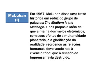 McLuhan I Em 1967, McLuhan disse uma frase histórica em reduzido grupo de palavras:  The Medium is the Mensage . E nos propôs a idéia de que a malha dos meios eletrônicos, com seus efeitos de simultaneidade planetária, e a glorificação da oralidade, reordenou as relações humanas, devolvendo-nos à vivência tribal que o reinado da imprensa havia destruído.  McLuhan (I) 