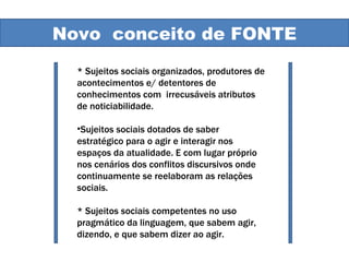 Novo conceito Novo  conceito de FONTE * Sujeitos sociais organizados, produtores de acontecimentos e/ detentores de conhecimentos com  irrecusáveis atributos de noticiabilidade.  Sujeitos sociais dotados de saber estratégico para o agir e interagir nos espaços da atualidade. E com lugar próprio nos cenários dos conflitos discursivos onde continuamente se reelaboram as relações sociais. * Sujeitos sociais competentes no uso pragmático da linguagem, que sabem agir, dizendo, e que sabem dizer ao agir.  