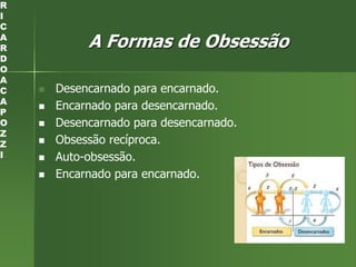 A Formas de Obsessão
 Desencarnado para encarnado.
 Encarnado para desencarnado.
 Desencarnado para desencarnado.
 Obsessão recíproca.
 Auto-obsessão.
 Encarnado para encarnado.
R
I
C
A
R
D
O
A
C
A
P
O
Z
Z
I
 
