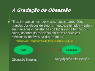 A Gradação da Obsessão
 “É assim que somos, por vezes, loucos temporários,
grandes obsidiados de alguns minutos, alienados mentais
em marcadas circunstâncias de lugar ou de tempo, ou,
ainda, doentes do raciocínio em crises periódicas,
médiuns lastimáveis da desarmonia..”
– André Luiz, Mecanismos da Mediunidade, Cap. 16.
Sutil Ostensiva
Obsessão Simples Subjulgação / Possessão
 