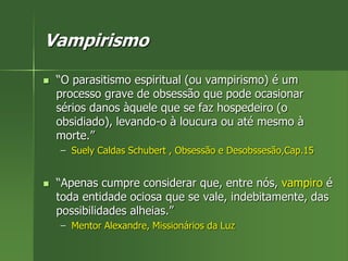 Vampirismo
 “O parasitismo espiritual (ou vampirismo) é um
processo grave de obsessão que pode ocasionar
sérios danos àquele que se faz hospedeiro (o
obsidiado), levando-o à loucura ou até mesmo à
morte.”
– Suely Caldas Schubert , Obsessão e Desobssesão,Cap.15
 “Apenas cumpre considerar que, entre nós, vampiro é
toda entidade ociosa que se vale, indebitamente, das
possibilidades alheias.”
– Mentor Alexandre, Missionários da Luz
 