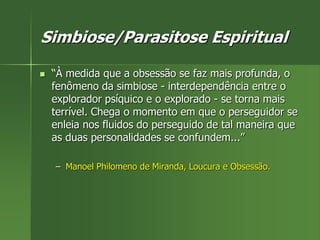 Simbiose/Parasitose Espiritual
 “À medida que a obsessão se faz mais profunda, o
fenômeno da simbiose - interdependência entre o
explorador psíquico e o explorado - se torna mais
terrível. Chega o momento em que o perseguidor se
enleia nos fluidos do perseguido de tal maneira que
as duas personalidades se confundem...”
– Manoel Philomeno de Miranda, Loucura e Obsessão.
 