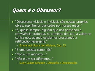 Quem é o Obsessor?
 “Obsessores visíveis e invisíveis são nossas próprias
obras, espinheiros plantados por nossas mãos.”
 “é, quase sempre, alguém que nos participou a
convivência profunda, no caminho do erro, a voltar-se
contra nós, quando estejamos procurando a
retificação necessária.”
– Emmanuel, Seara dos Médiuns, Cap. 23
 “É uma pessoa como nós”
 “Não é um monstro...”
 “Não é um ser diferente...”
– Suely Caldas Schubert , Obsessão e Desobsessão.
 