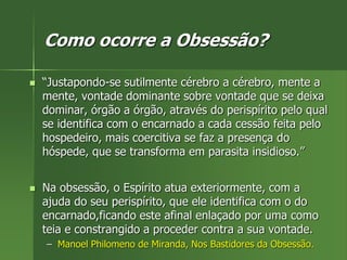 Como ocorre a Obsessão?
 “Justapondo-se sutilmente cérebro a cérebro, mente a
mente, vontade dominante sobre vontade que se deixa
dominar, órgão a órgão, através do perispírito pelo qual
se identifica com o encarnado a cada cessão feita pelo
hospedeiro, mais coercitiva se faz a presença do
hóspede, que se transforma em parasita insidioso.”
 Na obsessão, o Espírito atua exteriormente, com a
ajuda do seu perispírito, que ele identifica com o do
encarnado,ficando este afinal enlaçado por uma como
teia e constrangido a proceder contra a sua vontade.
– Manoel Philomeno de Miranda, Nos Bastidores da Obsessão.
 