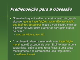 Predisposição para a Obsessão
 “Ressalta do que fica dito um ensinamento de grande
alcance: que as imperfeições morais dão azo à ação
dos Espíritos obsessores e que o mais seguro meio de
a pessoa se livrar deles é atrair os bons pela prática
do bem.”
– Livro dos Médiuns, Item 252.
 “...a obsessão decorre sempre de uma imperfeição
moral, que dá ascendência a um Espírito mau. A uma
causa física, opõe-se uma força física; a uma causa
moral preciso é se contraponha uma força moral.”
– A Gênese, Item 46.
 