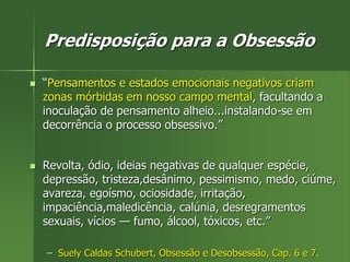 Predisposição para a Obsessão
 “Pensamentos e estados emocionais negativos criam
zonas mórbidas em nosso campo mental, facultando a
inoculação de pensamento alheio...instalando-se em
decorrência o processo obsessivo.”
 Revolta, ódio, ideias negativas de qualquer espécie,
depressão, tristeza,desânimo, pessimismo, medo, ciúme,
avareza, egoísmo, ociosidade, irritação,
impaciência,maledicência, calúnia, desregramentos
sexuais, vícios — fumo, álcool, tóxicos, etc.”
– Suely Caldas Schubert, Obsessão e Desobsessão, Cap. 6 e 7.
 