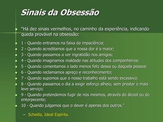 Sinais da Obsessão
 “Há dez sinais vermelhos, no caminho da experiência, indicando
queda provável na obsessão:
 1 - Quando entramos na faixa da impaciência;
 2 - Quando acreditamos que a nossa dor é a maior;
 3 - Quando passamos a ver ingratidão nos amigos;
 4 - Quando imaginamos maldade nas atitudes dos companheiros;
 5 - Quando comentamos o lado menos feliz dessa ou daquela pessoa;
 6 - Quando reclamamos apreço e reconhecimento;
 7 - Quando supomos que o nosso trabalho está sendo excessivo;
 8 - Quando passamos o dia a exigir esforço alheio, sem prestar o mais
leve serviço;
 9 - Quando pretendemos fugir de nós mesmos, através do álcool ou do
entorpecente;
 10 - Quando julgamos que o dever é apenas dos outros.”
– Scheilla, Ideal Espírita.
 