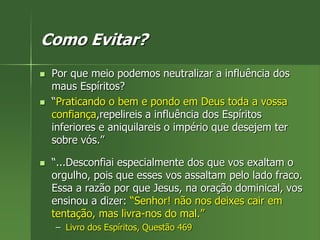 Como Evitar?
 Por que meio podemos neutralizar a influência dos
maus Espíritos?
 “Praticando o bem e pondo em Deus toda a vossa
confiança,repelireis a influência dos Espíritos
inferiores e aniquilareis o império que desejem ter
sobre vós.”
 “...Desconfiai especialmente dos que vos exaltam o
orgulho, pois que esses vos assaltam pelo lado fraco.
Essa a razão por que Jesus, na oração dominical, vos
ensinou a dizer: “Senhor! não nos deixes cair em
tentação, mas livra-nos do mal.”
– Livro dos Espíritos, Questão 469
 