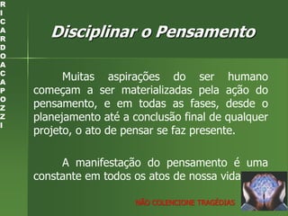 Disciplinar o Pensamento
Muitas aspirações do ser humano
começam a ser materializadas pela ação do
pensamento, e em todas as fases, desde o
planejamento até a conclusão final de qualquer
projeto, o ato de pensar se faz presente.
A manifestação do pensamento é uma
constante em todos os atos de nossa vida.
R
I
C
A
R
D
O
A
C
A
P
O
Z
Z
I
NÃO COLENCIONE TRAGÉDIAS
 