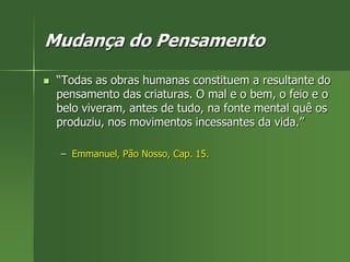 Mudança do Pensamento
 “Todas as obras humanas constituem a resultante do
pensamento das criaturas. O mal e o bem, o feio e o
belo viveram, antes de tudo, na fonte mental quê os
produziu, nos movimentos incessantes da vida.”
– Emmanuel, Pão Nosso, Cap. 15.
 
