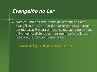 Evangelho no Lar
 “Dedica uma das sete noites da semana ao Culto
Evangélico no Lar, a fim de que Jesus possa pernoitar
em tua casa. Prepara a mesa, coloca água pura, abre
o Evangelho, distende a mensagem da fé, enlaça a
família e ora. Jesus virá em visita. “
– Joanna de Ângelis, Messe de Amor, Cap. 59
 