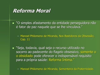 Reforma Moral
 “O simples afastamento da entidade perseguidora não
é fator de paz naquele que se lhe vinculava.”
– Manoel Philomeno de Miranda, Nos Bastidores da Obsessão,
Cap. 11
 “Seja, todavia, qual seja o recurso utilizado no
socorro ao padecente do flagelo obsessivo, somente o
o obsidiado pode oferecer o indispensável requisito
para a própria saúde: Reforma Íntima.”
– Manoel Philomeno de Miranda, Sementeira da Fraternidade.
 