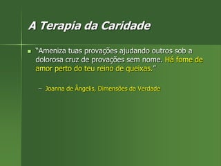 A Terapia da Caridade
 “Ameniza tuas provações ajudando outros sob a
dolorosa cruz de provações sem nome. Há fome de
amor perto do teu reino de queixas.”
– Joanna de Ângelis, Dimensões da Verdade
 
