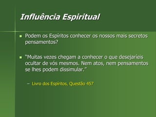 Influência Espiritual
 Podem os Espíritos conhecer os nossos mais secretos
pensamentos?
 “Muitas vezes chegam a conhecer o que desejaríeis
ocultar de vós mesmos. Nem atos, nem pensamentos
se lhes podem dissimular.”
– Livro dos Espíritos, Questão 457
 