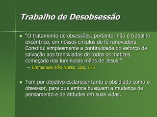 Trabalho de Desobsessão
 “O tratamento de obsessões, portanto, não é trabalho
excêntrico, em nossos círculos de fé renovadora.
Constitui simplesmente a continuidade do esforço de
salvação aos transviados de todos os matizes,
começado nas luminosas mãos de Jesus.”
– Emmanuel, Pão Nosso, Cap. 175
 Tem por objetivo esclarecer tanto o obsidiado como o
obsessor, para que ambos busquem a mudança de
pensamento e de atitudes em suas vidas.
 