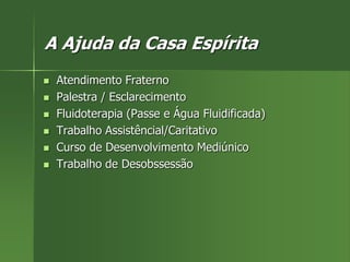 A Ajuda da Casa Espírita
 Atendimento Fraterno
 Palestra / Esclarecimento
 Fluidoterapia (Passe e Água Fluidificada)
 Trabalho Assistêncial/Caritativo
 Curso de Desenvolvimento Mediúnico
 Trabalho de Desobssessão
 
