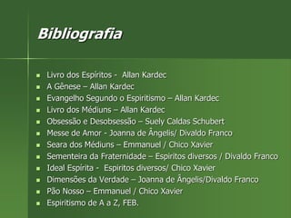 Bibliografia
 Livro dos Espíritos - Allan Kardec
 A Gênese – Allan Kardec
 Evangelho Segundo o Espiritismo – Allan Kardec
 Livro dos Médiuns – Allan Kardec
 Obsessão e Desobsessão – Suely Caldas Schubert
 Messe de Amor - Joanna de Ângelis/ Divaldo Franco
 Seara dos Médiuns – Emmanuel / Chico Xavier
 Sementeira da Fraternidade – Espiritos diversos / Divaldo Franco
 Ideal Espírita - Espiritos diversos/ Chico Xavier
 Dimensões da Verdade – Joanna de Ângelis/Divaldo Franco
 Pão Nosso – Emmanuel / Chico Xavier
 Espiritismo de A a Z, FEB.
 