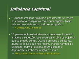 Influência Espiritual
 “...criando imagens fluídicas,o pensamento se reflete
no envoltório perispirítico,como num espelho; toma
nele corpo e aí de certo modo se fotografa...
– A Gênese, Cap. 14, item 15.
 “O pensamento exterioriza-se e projeta-se, formando
imagens e sugestões que arremessa sobre os objetivos
que se propõe atingir. Quando benigno e edificante,
ajusta-se às Leis que nos regem, criando harmonia e
felicidade, todavia, quando desequilibrado e
deprimente, estabelece aflição e ruína.”
– Mentor Áulus, Nos Domnínios da Mediunidade.
 