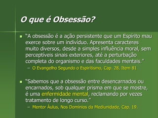 O que é Obsessão?
 “A obsessão é a ação persistente que um Espírito mau
exerce sobre um indivíduo. Apresenta caracteres
muito diversos, desde a simples influência moral, sem
perceptíveis sinais exteriores, até a perturbação
completa do organismo e das faculdades mentais.”
– O Evangelho Segundo o Espiritismo, Cap. 28, Item 81
 “Sabemos que a obsessão entre desencarnados ou
encarnados, sob qualquer prisma em que se mostre,
é uma enfermidade mental, reclamando por vezes
tratamento de longo curso.”
– Mentor Áulus, Nos Domínios da Mediunidade, Cap. 19.
 