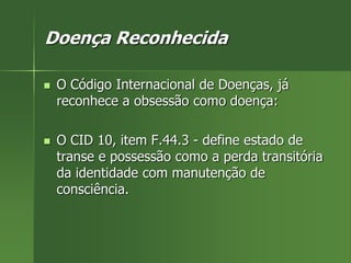 Doença Reconhecida
 O Código Internacional de Doenças, já
reconhece a obsessão como doença:
 O CID 10, item F.44.3 - define estado de
transe e possessão como a perda transitória
da identidade com manutenção de
consciência.
 