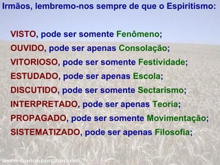 Irmãos, lembremo-nos sempre de que o Espiritismo: VISTO , pode ser somente  Fenômeno ; OUVIDO , pode ser apenas  Consolação ; VITORIOSO , pode ser somente  Festividade ; ESTUDADO , pode ser apenas  Escola ; DISCUTIDO , pode ser somente  Sectarismo ; INTERPRETADO , pode ser apenas  Teoria ; PROPAGADO , pode ser somente  Movimentação ; SISTEMATIZADO , pode ser apenas  Filosofia ; 