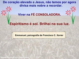 De coração elevado a Jesus, não temos por agora divisa mais nobre a recordar. Viver na  FÉ CONSOLADORA . Espiritismo é sol. Brilhai na sua luz. Emmanuel, psicografia de Francisco C. Xavier 