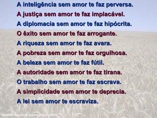 A inteligência sem amor te faz perversa.  A justiça sem amor te faz implacável.  A diplomacia sem amor te faz hipócrita.  O êxito sem amor te faz arrogante.  A riqueza sem amor te faz avara. A pobreza sem amor te faz orgulhosa.  A beleza sem amor te faz fútil.  A autoridade sem amor te faz tirana.  O trabalho sem amor te faz escrava.  A simplicidade sem amor te deprecia.  A lei sem amor te escraviza.  