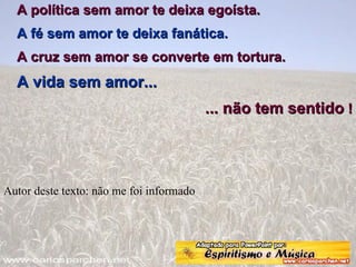 A política sem amor te deixa egoísta.  A fé sem amor te deixa fanática.  A cruz sem amor se converte em tortura.  A vida sem amor...  ... não tem sentido  ! Autor deste texto: não me foi informado 