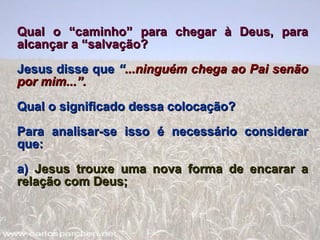 Qual o “caminho” para chegar à Deus, para alcançar a “salvação? Jesus disse que  “ ...ninguém   chega ao Pai senão   por mim...”. Qual o significado dessa colocação? Para analisar-se isso é necessário considerar que: a)  Jesus trouxe uma nova forma de encarar a relação com Deus; 