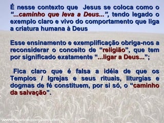 É nesse contexto que  Jesus se coloca como o  “ ...caminho que leva a Deus... ”,  tendo legado o exemplo claro e vivo do comportamento que liga a criatura humana à Deus Esse ensinamento e exemplificação obriga-nos a reconsiderar o conceito de “ religião ”, que tem por significado exatamente “ ...ligar a Deus... ”; Fica claro que é falsa a idéia de que os Templos / Igrejas e seus rituais, liturgias e dogmas de fé constituem, por si só, o “ caminho   da salvação ”.  
