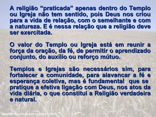 A religião “praticada” apenas dentro do Templo ou Igreja não tem sentido, pois Deus nos criou para a vida de relação, com o semelhante e com a natureza. E é nessa relação que a religião deve ser exercitada. O valor do Templo ou Igreja está em reunir a força da oração, da fé, de permitir o aprendizado conjunto, do auxílio ou reforço mútuo.  Templos e Igrejas são necessários sim, para fortalecer a comunidade, para alavancar a fé e esperança coletiva, mas é fundamental  que se  pratique a efetiva ligação com Deus, nos atos da vida diária, o que constitui a Religião verdadeira e natural. 